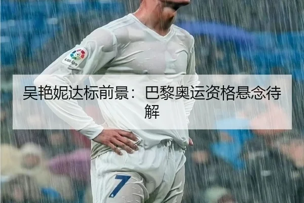 吴艳妮达标前景：巴黎奥运资格悬念待解